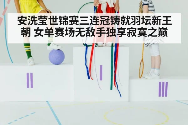 安洗莹世锦赛三连冠铸就羽坛新王朝 女单赛场无敌手独享寂寞之巅